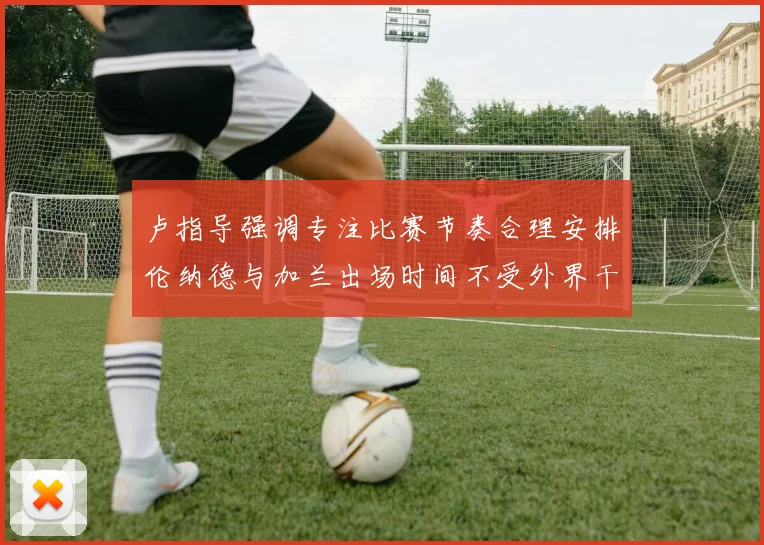 卢指导强调专注比赛节奏合理安排伦纳德与加兰出场时间不受外界干扰