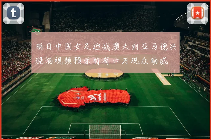 明日中国女足迎战澳大利亚马德兴现场视频预示将有六万观众助威