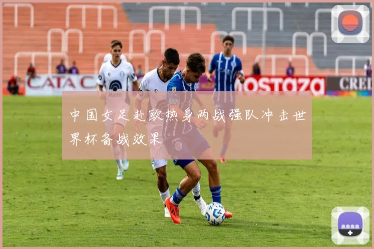 中国女足赴欧热身两战强队冲击世界杯备战效果