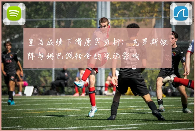 皇马成绩下滑原因分析：克罗斯缺阵与姆巴佩转会的深远影响