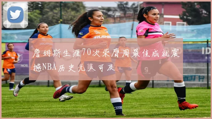 詹姆斯生涯70次荣膺周最佳成就震撼NBA历史无人可及