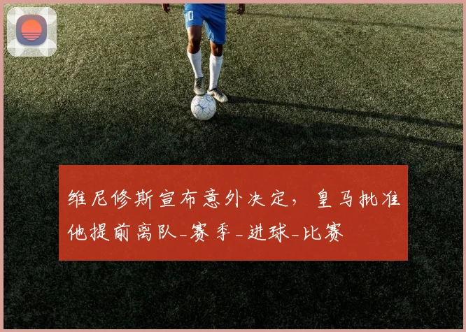 维尼修斯宣布意外决定，皇马批准他提前离队_赛季_进球_比赛