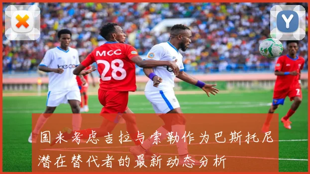 国米考虑吉拉与索勒作为巴斯托尼潜在替代者的最新动态分析