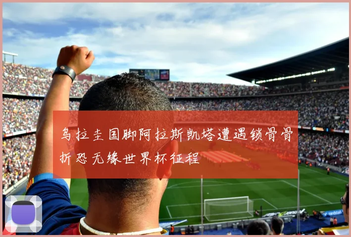 乌拉圭国脚阿拉斯凯塔遭遇锁骨骨折恐无缘世界杯征程