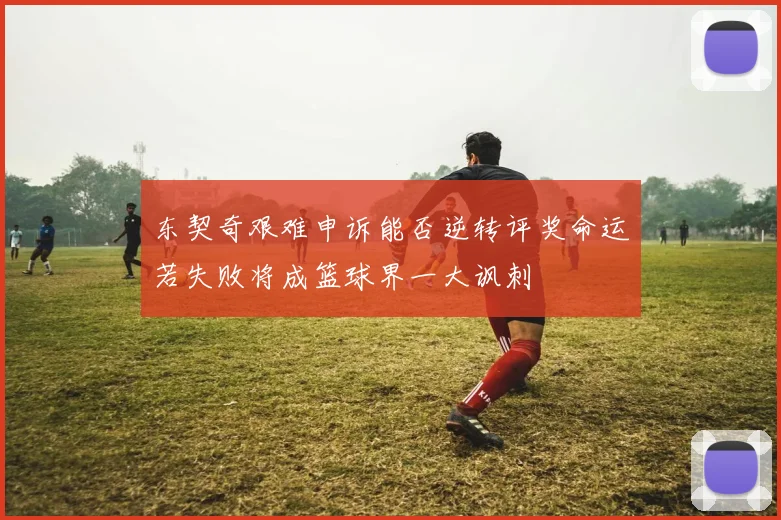 东契奇艰难申诉能否逆转评奖命运若失败将成篮球界一大讽刺